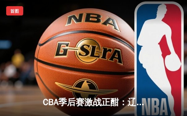 CBA季后赛激战正酣：辽宁本钢加时险胜广东宏远，赵继伟砍下33分主宰攻防