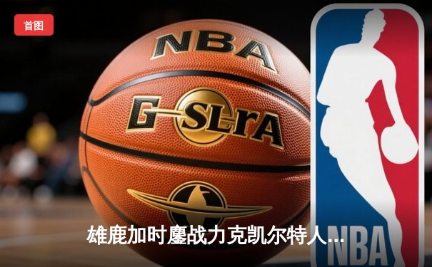 雄鹿加时鏖战力克凯尔特人，字母哥44+14+7主宰关键时刻