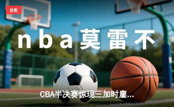 CBA半决赛惊现三加时鏖战 辽宁本钢逆转广东宏远夺赛点
