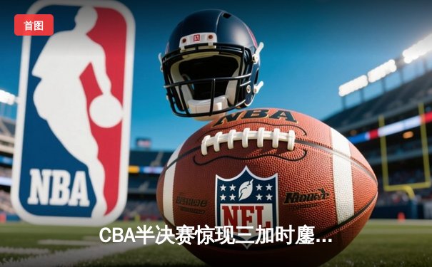 CBA半决赛惊现三加时鏖战 辽宁本钢逆转广东宏远夺赛点